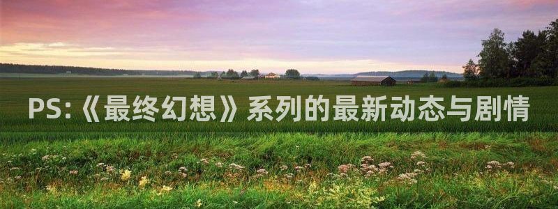 长征娱乐注册登录：PS:《最终幻想》系列的最新动态与剧情